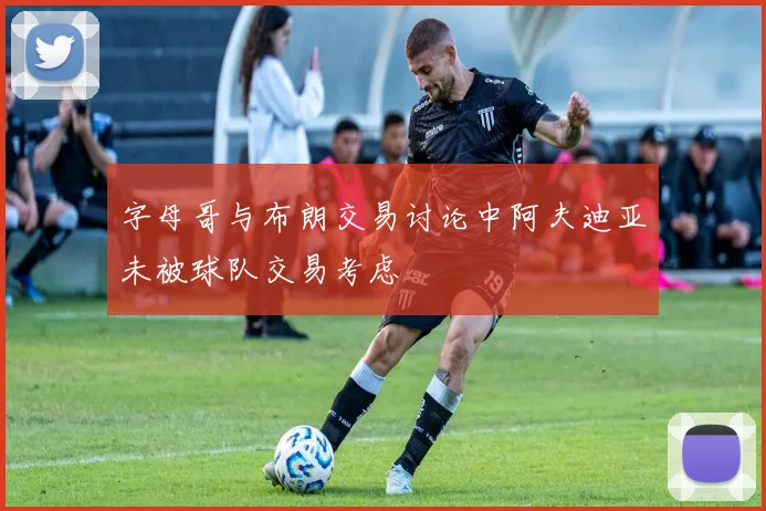字母哥与布朗交易讨论中阿夫迪亚未被球队交易考虑