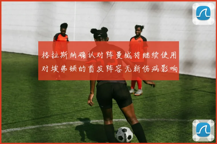 格拉斯纳确认对阵曼城将继续使用对埃弗顿的首发阵容无新伤病影响