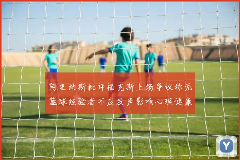 阿里纳斯批评福克斯上场争议称无篮球经验者不应发声影响心理健康