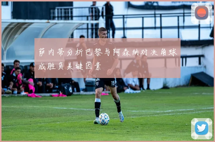萨内蒂分析巴黎与阿森纳对决角球成胜负关键因素