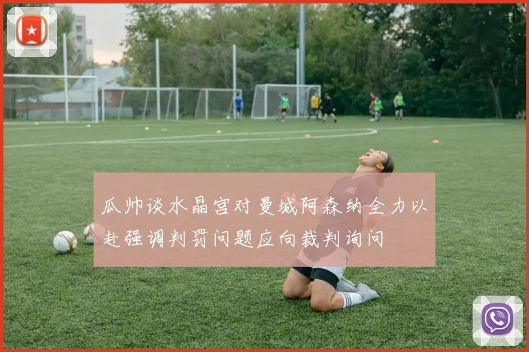 瓜帅谈水晶宫对曼城阿森纳全力以赴强调判罚问题应向裁判询问
