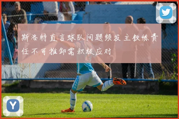 斯洛特直言球队问题频发主教练责任不可推卸需积极应对