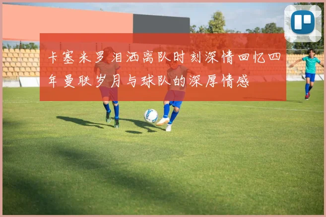 卡塞米罗泪洒离队时刻深情回忆四年曼联岁月与球队的深厚情感
