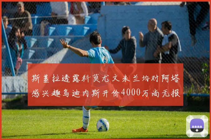 斯基拉透露科莫尤文米兰均对阿塔感兴趣乌迪内斯开价4000万尚无报价