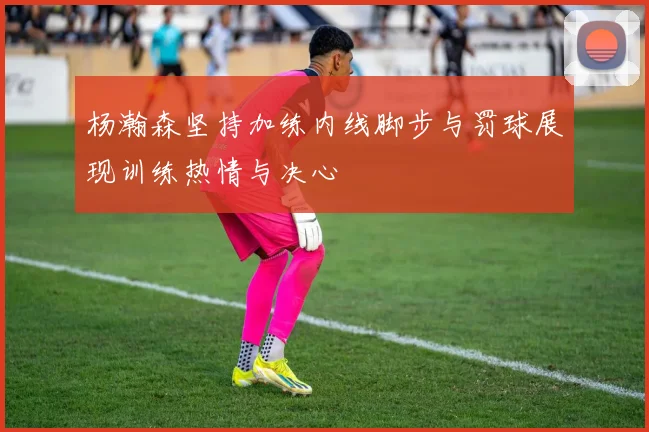 杨瀚森坚持加练内线脚步与罚球展现训练热情与决心