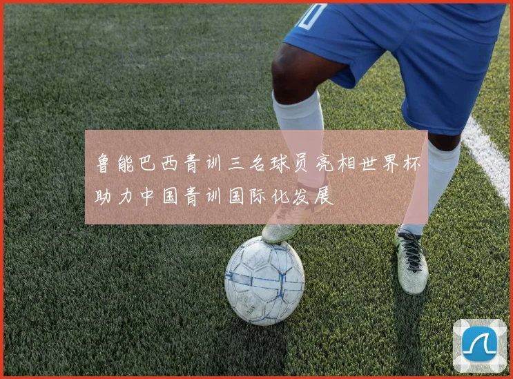 鲁能巴西青训三名球员亮相世界杯助力中国青训国际化发展